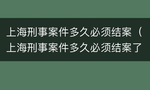 上海刑事案件多久必须结案（上海刑事案件多久必须结案了）
