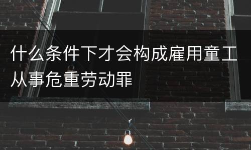 什么条件下才会构成雇用童工从事危重劳动罪