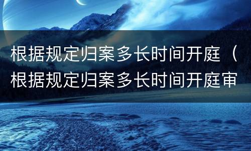 根据规定归案多长时间开庭（根据规定归案多长时间开庭审理）
