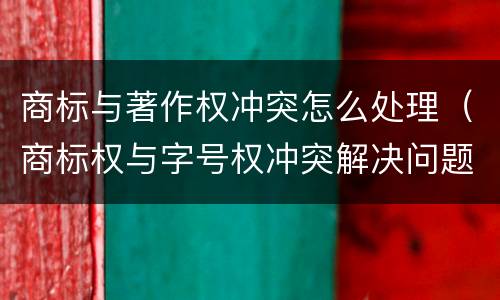 商标与著作权冲突怎么处理（商标权与字号权冲突解决问题方法）