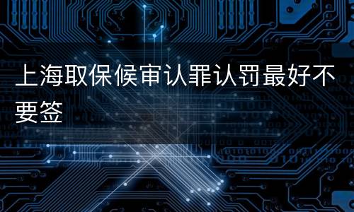 上海取保候审认罪认罚最好不要签