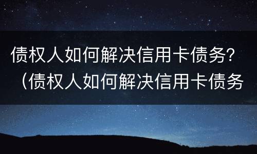 债权人如何解决信用卡债务？（债权人如何解决信用卡债务纠纷）