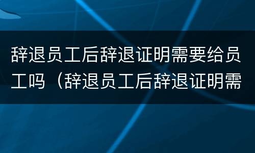辞退员工后辞退证明需要给员工吗（辞退员工后辞退证明需要给员工吗合法吗）