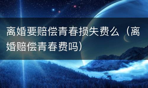 离婚要赔偿青春损失费么（离婚赔偿青春费吗）