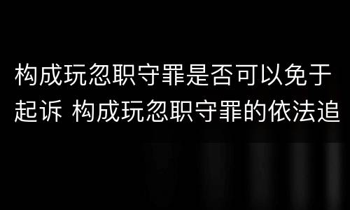 构成玩忽职守罪是否可以免于起诉 构成玩忽职守罪的依法追究什么责任
