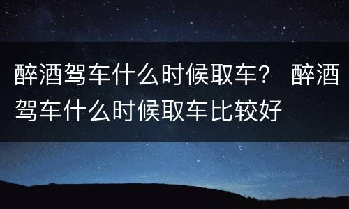 醉酒驾车什么时候取车？ 醉酒驾车什么时候取车比较好