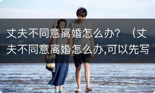 丈夫不同意离婚怎么办？（丈夫不同意离婚怎么办,可以先写离婚协议吗?）