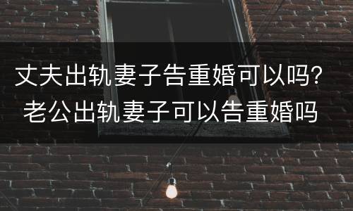 丈夫出轨妻子告重婚可以吗？ 老公出轨妻子可以告重婚吗