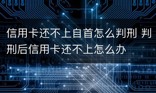 信用卡还不上自首怎么判刑 判刑后信用卡还不上怎么办