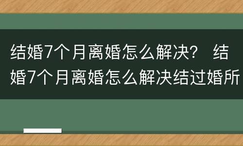 结婚7个月离婚怎么解决？ 结婚7个月离婚怎么解决结过婚所以的事情不管不问