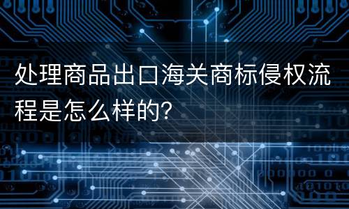 处理商品出口海关商标侵权流程是怎么样的？
