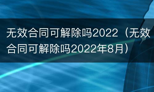 无效合同可解除吗2022（无效合同可解除吗2022年8月）