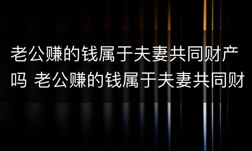 老公赚的钱属于夫妻共同财产吗 老公赚的钱属于夫妻共同财产吗知乎