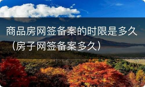 商品房网签备案的时限是多久（房子网签备案多久）