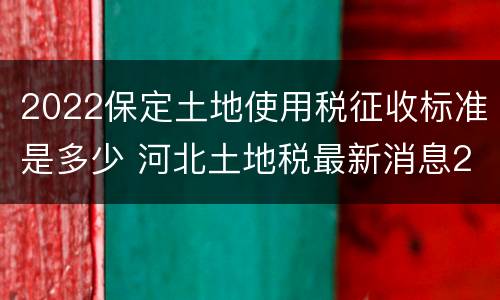 2022保定土地使用税征收标准是多少 河北土地税最新消息2021征收标准