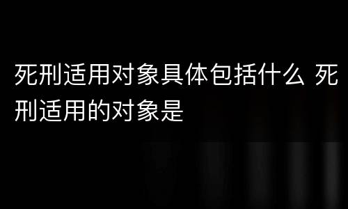 死刑适用对象具体包括什么 死刑适用的对象是