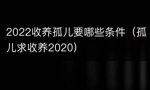 2022收养孤儿要哪些条件（孤儿求收养2020）