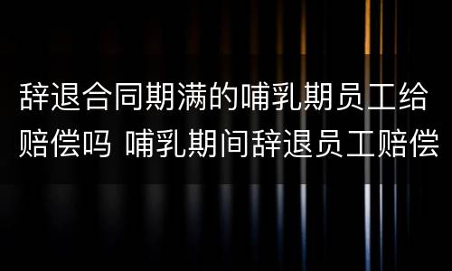辞退合同期满的哺乳期员工给赔偿吗 哺乳期间辞退员工赔偿条款