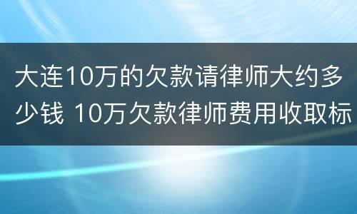 大连10万的欠款请律师大约多少钱 10万欠款律师费用收取标准