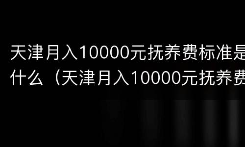 天津月入10000元抚养费标准是什么（天津月入10000元抚养费标准是什么呢）