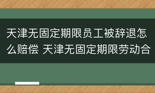 天津无固定期限员工被辞退怎么赔偿 天津无固定期限劳动合同解除赔偿