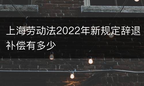 上海劳动法2022年新规定辞退补偿有多少