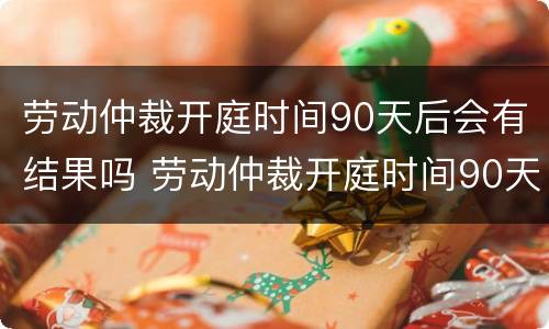 劳动仲裁开庭时间90天后会有结果吗 劳动仲裁开庭时间90天后会有结果吗请问