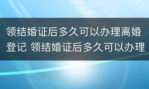领结婚证后多久可以办理离婚登记 领结婚证后多久可以办理离婚登记证