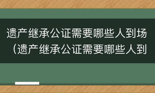 遗产继承公证需要哪些人到场（遗产继承公证需要哪些人到场公证）
