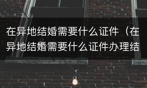 在异地结婚需要什么证件（在异地结婚需要什么证件办理结婚证）