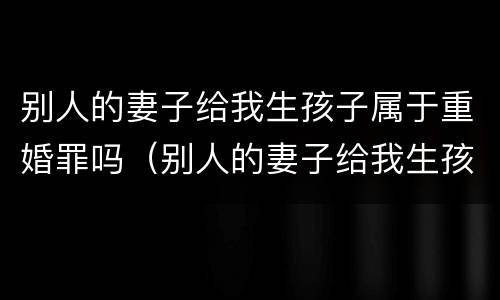 别人的妻子给我生孩子属于重婚罪吗（别人的妻子给我生孩子属于重婚罪吗知乎）
