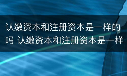 认缴资本和注册资本是一样的吗 认缴资本和注册资本是一样的吗对吗