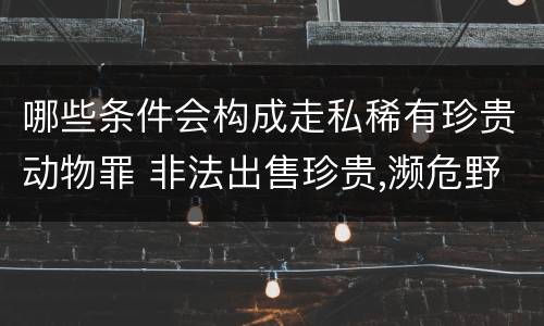 哪些条件会构成走私稀有珍贵动物罪 非法出售珍贵,濒危野生动物罪构成要件