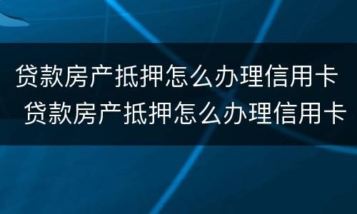 贷款房产抵押怎么办理信用卡 贷款房产抵押怎么办理信用卡的