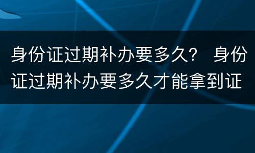 身份证过期补办要多久？ 身份证过期补办要多久才能拿到证件