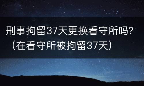 刑事拘留37天更换看守所吗？（在看守所被拘留37天）