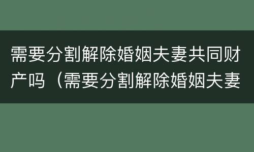 需要分割解除婚姻夫妻共同财产吗（需要分割解除婚姻夫妻共同财产吗怎么写）