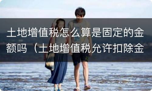 土地增值税怎么算是固定的金额吗（土地增值税允许扣除金额怎么算）