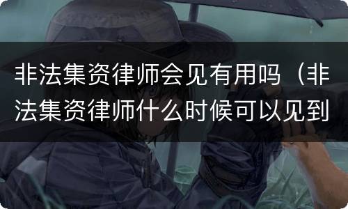 非法集资律师会见有用吗（非法集资律师什么时候可以见到人）