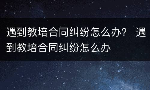 遇到教培合同纠纷怎么办？ 遇到教培合同纠纷怎么办