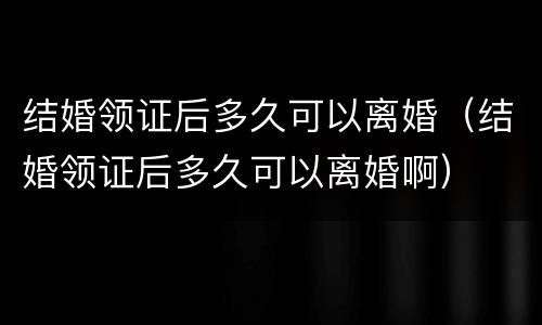 结婚领证后多久可以离婚（结婚领证后多久可以离婚啊）