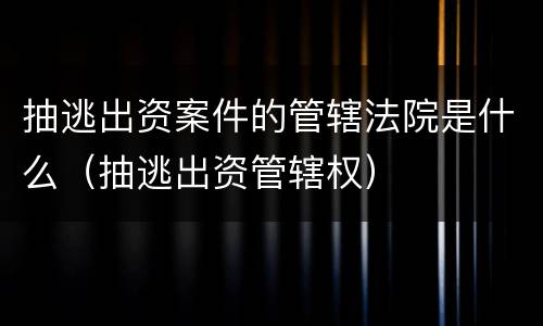 抽逃出资案件的管辖法院是什么（抽逃出资管辖权）