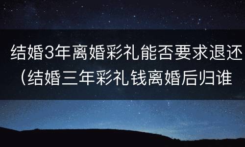 结婚3年离婚彩礼能否要求退还（结婚三年彩礼钱离婚后归谁）