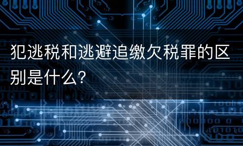 犯逃税和逃避追缴欠税罪的区别是什么？