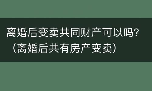 离婚后变卖共同财产可以吗？（离婚后共有房产变卖）
