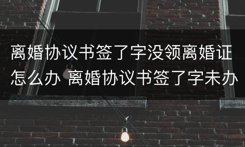 离婚协议书签了字没领离婚证怎么办 离婚协议书签了字未办理离婚手续