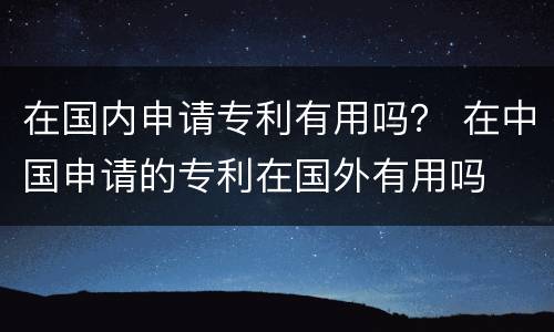 在国内申请专利有用吗？ 在中国申请的专利在国外有用吗