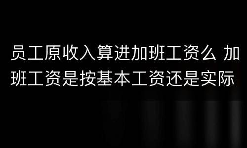 员工原收入算进加班工资么 加班工资是按基本工资还是实际工资