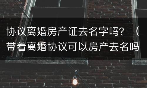 协议离婚房产证去名字吗？（带着离婚协议可以房产去名吗）
