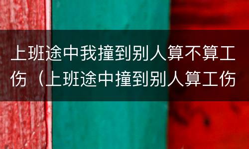 上班途中我撞到别人算不算工伤（上班途中撞到别人算工伤么）